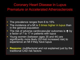 Coronary Heart Disease in Lupus
Premature or Accelerated Atherosclerosis
 The prevalence ranges from 6 to 15%
 The incidence of a MI is 5 times higher in lupus than
in the general population
 The risk of adverse cardiovascular outcomes is  by
a factor of 7 to 17 in patients with lupus
 Young women (between ages 35 and 44) are
significantly more likely (52-fold increased risk) to
experience an MI if they have lupus
 Reasons: multifactorial and not explained just by the
traditional CAD risk factors
 