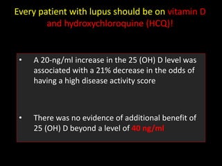 Every patient with lupus should be on vitamin D
and hydroxychloroquine (HCQ)!
• A 20-ng/ml increase in the 25 (OH) D level was
associated with a 21% decrease in the odds of
having a high disease activity score
• There was no evidence of additional benefit of
25 (OH) D beyond a level of 40 ng/ml
 