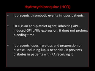 Hydroxychloroquine (HCQ)
• It prevents thrombotic events in lupus patients.
• HCQ is an anti-platelet agent, inhibiting aPL-
induced GPIIb/IIIa expression; it does not prolong
bleeding time
• It prevents lupus flare-ups and progression of
disease, including lupus nephritis . It prevents
diabetes in patients with RA receiving it
 