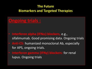 The Future
Biomarkers and Targeted Therapies
Ongoing trials :
• Interferon alpha (IFN) blockers, e.g.,
sifalimumab. Good promising data. Ongoing trials
• Anti-C5: humanized monoclonal Ab, especially
for APS, ongoing trials.
• Interferon gamma (IFNγ) blockers: for renal
lupus. Ongoing trials
 