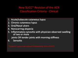 New SLICC* Revision of the ACR
Classification Criteria - Clinical
1. Acute/subacute cutaneous lupus
2. Chronic cutaneous lupus
3. Oral/Nasal ulcers
4. Nonscarring alopecia
5. Inflammatory synovitis with physician-observed swelling
of two or more
joints OR tender joints with morning stiffness
6. Serositis
*Systemic Lupus International Collaborating Clinics (SLICC)
 