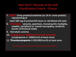 New SLICC* Revision of the ACR
Classification Criteria - Clinical
7. Renal: Urine protein/creatinine (or 24 hr urine protein)
representing at
least 500 mg of protein/24 hours or red blood cell casts
8. Neurologic: seizures, psychosis, mononeuritis multiplex,
myelitis, peripheral or cranial neuropathy, cerebritis
(acute confusional state)
9. Hemolytic anemia
10. Leukopenia (< 4000/mm3 at least once) OR
Lymphopenia (< 1000/mm3 at least once)
11. Thrombocytopenia (<100,000/mm3) at least once
*Systemic Lupus International Collaborating Clinics (SLICC)
 