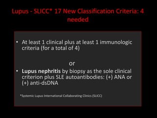 Lupus - SLICC* 17 New Classification Criteria: 4
needed
• At least 1 clinical plus at least 1 immunologic
criteria (for a total of 4)
or
• Lupus nephritis by biopsy as the sole clinical
criterion plus SLE autoantibodies: (+) ANA or
(+) anti-dsDNA
*Systemic Lupus International Collaborating Clinics (SLICC)
 