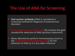 The Use of ANA for Screening
• Anti-nuclear antibody (ANA) is considered a
screening method for diagnosis of autoimmune
disorders
• Immunofluorescence ANA assay (IF) remains the gold
standard for detection of ANA {position statement)
• Many laboratories perform immunoassays (such as
the multiplexed immunobead assay), for the
detection of ANA as it is less labor-intensive
 