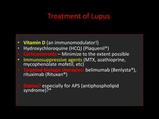 Treatment of Lupus
• Vitamin D (an immunomodulator!)
• Hydroxychloroquine (HCQ) (Plaquenil®)
• Corticosteroids – Minimize to the extent possible
• Immunosuppressive agents (MTX, azathioprine,
mycophenolate mofetil, etc)
• Targeted biologic therapies: belimumab (Benlysta®),
rituximab (Rituxan®)
• Statins? especially for APS (antiphospholipid
syndrome)?*
 