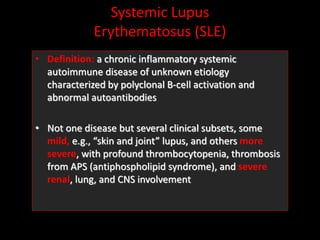 Systemic Lupus
Erythematosus (SLE)
• Definition: a chronic inflammatory systemic
autoimmune disease of unknown etiology
characterized by polyclonal B-cell activation and
abnormal autoantibodies
• Not one disease but several clinical subsets, some
mild, e.g., “skin and joint” lupus, and others more
severe, with profound thrombocytopenia, thrombosis
from APS (antiphospholipid syndrome), and severe
renal, lung, and CNS involvement
 