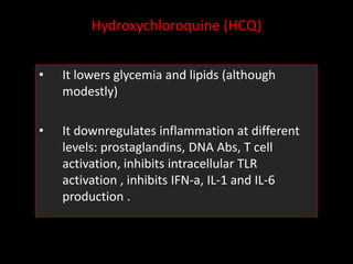Hydroxychloroquine (HCQ)
• It lowers glycemia and lipids (although
modestly)
• It downregulates inflammation at different
levels: prostaglandins, DNA Abs, T cell
activation, inhibits intracellular TLR
activation , inhibits IFN-a, IL-1 and IL-6
production .
 