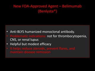 New FDA-Approved Agent – Belimumab
(Benlysta®)
• Anti-BLYS humanized monoclonal antibody.
• Problematic indications: not for thrombocytopenia,
CNS, or renal lupus
• Helpful but modest efficacy
• It helps reduce steroids, prevent flares, and
maintain disease remission
 