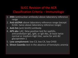 SLICC Revision of the ACR
Classification Criteria – Immunologic
1. ANA (antinuclear antibody) above laboratory reference
range
2. Anti-dsDNA above laboratory reference range (except
ELISA: twice above laboratory reference range)
3. Anti-Sm (anti-Smith) antibody
4. APS abs: LAC, false-positive test for syphilis,
anticardiolipin IgG, IgM, or IgA Abs, at least twice
normal or medium-high titer, same for anti-B2
glycoprotein 1
5. Low complement: low C3, low C4, low CH50
6. Direct Coombs test in the absence of hemolytic anemia
 