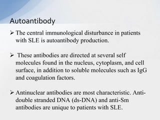  The central immunological disturbance in patients
with SLE is autoantibody production.
 These antibodies are directed at several self
molecules found in the nucleus, cytoplasm, and cell
surface, in addition to soluble molecules such as IgG
and coagulation factors.
 Antinuclear antibodies are most characteristic. Anti-
double stranded DNA (ds-DNA) and anti-Sm
antibodies are unique to patients with SLE.
Autoantibody
 