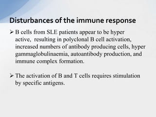  B cells from SLE patients appear to be hyper
active, resulting in polyclonal B cell activation,
increased numbers of antibody producing cells, hyper
gammaglobulinaemia, autoantibody production, and
immune complex formation.
 The activation of B and T cells requires stimulation
by specific antigens.
Disturbances of the immune response
 