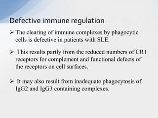  The clearing of immune complexes by phagocytic
cells is defective in patients with SLE.
 This results partly from the reduced numbers of CR1
receptors for complement and functional defects of
the receptors on cell surfaces.
 It may also result from inadequate phagocytosis of
IgG2 and IgG3 containing complexes.
Defective immune regulation
 