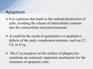  It is a process that leads to the ordered destruction of
cells, avoiding the release of intracellular contents
into the extracellular microenvironment.
 It could be the result of quantitative or qualitative
defects of the early complement proteins, such as C2,
C4, or C1q.
 The C1q receptors on the surface of phagocytes
constitute an extremely important mechanism for the
clearance of apoptotic cells.
Apoptosis
 
