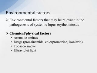  Environmental factors that may be relevant in the
pathogenesis of systemic lupus erythematosus
 Chemical/physical factors
• Aromatic amines
• Drugs (procainamide, chlorpromazine, isoniazid)
• Tobacco smoke
• Ultraviolet light
Environmental factors
 