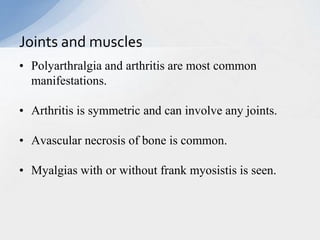 • Polyarthralgia and arthritis are most common
manifestations.
• Arthritis is symmetric and can involve any joints.
• Avascular necrosis of bone is common.
• Myalgias with or without frank myosistis is seen.
Joints and muscles
 
