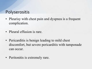 • Pleurisy with chest pain and dyspnea is a frequent
complication.
• Pleural effusion is rare.
• Pericarditis is benign leading to mild chest
discomfort, but severe pericarditis with tamponade
can occur.
• Peritonitis is extremely rare.
Polyserositis
 