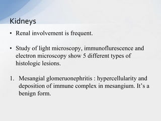 • Renal involvement is frequent.
• Study of light microscopy, immunoflurescence and
electron microscopy show 5 different types of
histologic lesions.
1. Mesangial glomeruonephritis : hypercellularity and
deposition of immune complex in mesangium. It’s a
benign form.
Kidneys
 