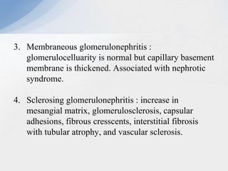 3. Membraneous glomerulonephritis :
glomerulocelluarity is normal but capillary basement
membrane is thickened. Associated with nephrotic
syndrome.
4. Sclerosing glomerulonephritis : increase in
mesangial matrix, glomerulosclerosis, capsular
adhesions, fibrous cresscents, interstitial fibrosis
with tubular atrophy, and vascular sclerosis.
 
