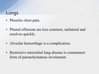 • Pleuritic chest pain.
• Pleural effusions are less common, unilateral and
resolves quickly.
• Alveolar hemorrhage is a complication.
• Restrictive interstitial lung disease is commonest
form of parenchymatous involement.
Lungs
 