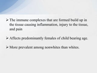  The immune complexes that are formed build up in
the tissue causing inflammation, injury to the tissue,
and pain
 Affects predominantly females of child bearing age.
 More prevalent among nonwhites than whites.
 