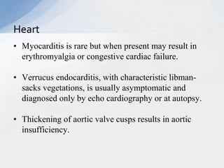 • Myocarditis is rare but when present may result in
erythromyalgia or congestive cardiac failure.
• Verrucus endocarditis, with characteristic libman-
sacks vegetations, is usually asymptomatic and
diagnosed only by echo cardiography or at autopsy.
• Thickening of aortic valve cusps results in aortic
insufficiency.
Heart
 
