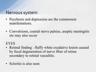 • Psychosis and depression are the commonest
manifestations.
• Convulsions, cranial nerve palsies, aseptic meningitis
etc may also occur
EYES
• Retinal finding : fluffy white exudative lesion caused
by focal degeneration of nerve fiber of retina
secondary to retinal vasculitis.
• Scleritis is also seen
Nervous system
 