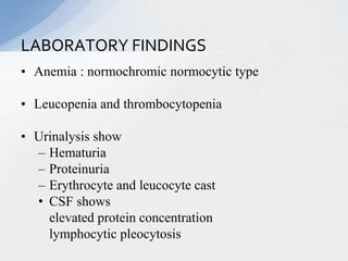 • Anemia : normochromic normocytic type
• Leucopenia and thrombocytopenia
• Urinalysis show
– Hematuria
– Proteinuria
– Erythrocyte and leucocyte cast
• CSF shows
elevated protein concentration
lymphocytic pleocytosis
LABORATORY FINDINGS
 