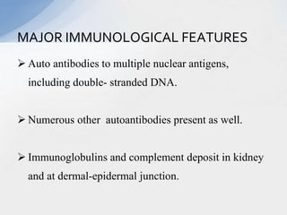  Auto antibodies to multiple nuclear antigens,
including double- stranded DNA.
 Numerous other autoantibodies present as well.
 Immunoglobulins and complement deposit in kidney
and at dermal-epidermal junction.
MAJOR IMMUNOLOGICAL FEATURES
 