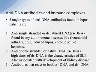 • 3 major types of anti-DNA antibodies found in lupus
patients are
1. Anti single stranded or denatured DNA(ss-DNA) :
found in any autoimmune diseases like rheumatoid
arthritis, drug induced lupus, chronic active
hepatitis.
2. Anti double stranded or native DNA(ds-DNA) :
high titres of ds-DNA is the characteristics of SLE.
Also associated with development of kidney disease.
3. Antibodies that react to both ss- DNA and ds- DNA
Anti-DNA antibodies and immune complexes
 