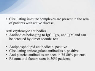 • Circulating immune complexes are present in the sera
of patients with active disease.
Anti erythrocyte antibodies
• Antibodies belonging to IgG, IgA, and IgM and can
be detected by direct coombs test.
• Antiphospholipid antibodies :- positive
• Circulating anticoagulant antibodies :- positive
• Anti platelet antibodies are seen in 75-80% patients.
• Rheumatoid factors seen in 30% patients.
 