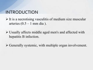  It is a necrotising vasculitis of medium size muscular
arteries (0.5 – 1 mm dia ).
 Usually affects middle aged men's and affected with
hepatitis B infection.
 Generally systemic, with multiple organ involvement.
INTRODUCTION
 