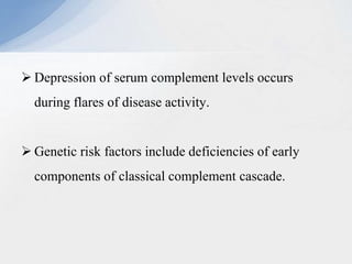  Depression of serum complement levels occurs
during flares of disease activity.
 Genetic risk factors include deficiencies of early
components of classical complement cascade.
 