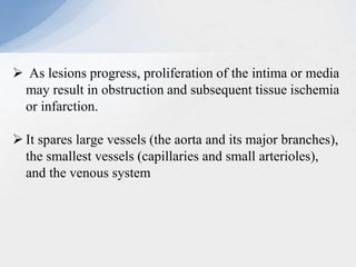  As lesions progress, proliferation of the intima or media
may result in obstruction and subsequent tissue ischemia
or infarction.
 It spares large vessels (the aorta and its major branches),
the smallest vessels (capillaries and small arterioles),
and the venous system
 