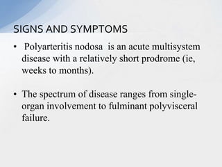 • Polyarteritis nodosa is an acute multisystem
disease with a relatively short prodrome (ie,
weeks to months).
• The spectrum of disease ranges from single-
organ involvement to fulminant polyvisceral
failure.
SIGNS AND SYMPTOMS
 