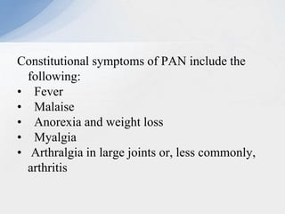 Constitutional symptoms of PAN include the
following:
• Fever
• Malaise
• Anorexia and weight loss
• Myalgia
• Arthralgia in large joints or, less commonly,
arthritis
 