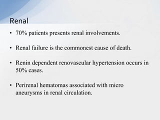 • 70% patients presents renal involvements.
• Renal failure is the commonest cause of death.
• Renin dependent renovascular hypertension occurs in
50% cases.
• Perirenal hematomas associated with micro
aneurysms in renal circulation.
Renal
 