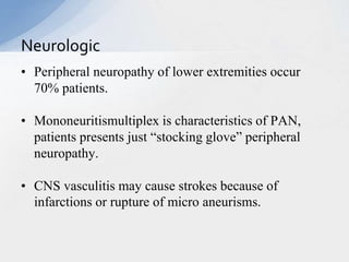 • Peripheral neuropathy of lower extremities occur
70% patients.
• Mononeuritismultiplex is characteristics of PAN,
patients presents just “stocking glove” peripheral
neuropathy.
• CNS vasculitis may cause strokes because of
infarctions or rupture of micro aneurisms.
Neurologic
 