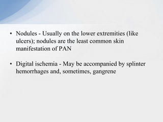 • Nodules - Usually on the lower extremities (like
ulcers); nodules are the least common skin
manifestation of PAN
• Digital ischemia - May be accompanied by splinter
hemorrhages and, sometimes, gangrene
 