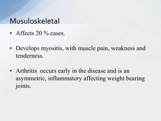 • Affects 20 % cases.
• Develops myositis, with muscle pain, weakness and
tenderness.
• Arthritis occurs early in the disease and is an
asymmetric, inflammatory affecting weight bearing
joints.
Musuloskeletal
 