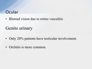 • Blurred vision due to retino vasculitis
Genito urinary
• Only 20% patients have testicular involvement.
• Orchitis is more common.
Ocular
 