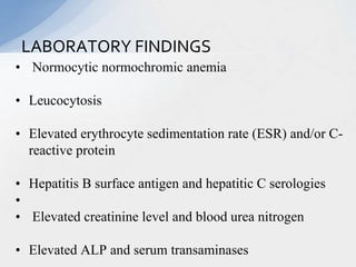 • Normocytic normochromic anemia
• Leucocytosis
• Elevated erythrocyte sedimentation rate (ESR) and/or C-
reactive protein
• Hepatitis B surface antigen and hepatitic C serologies
•
• Elevated creatinine level and blood urea nitrogen
• Elevated ALP and serum transaminases
LABORATORY FINDINGS
 