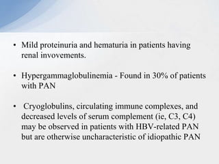 • Mild proteinuria and hematuria in patients having
renal invovements.
• Hypergammaglobulinemia - Found in 30% of patients
with PAN
• Cryoglobulins, circulating immune complexes, and
decreased levels of serum complement (ie, C3, C4)
may be observed in patients with HBV-related PAN
but are otherwise uncharacteristic of idiopathic PAN
 