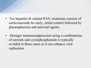 • For hepatitis B–related PAN, treatment consists of
corticosteroids for early, initial control followed by
plasmapheresis and antiviral agents.
• Stronger immunosuppression using a combinations
of steroids and cyclophosphamide is typically
avoided in these cases as it can enhance viral
replication
 