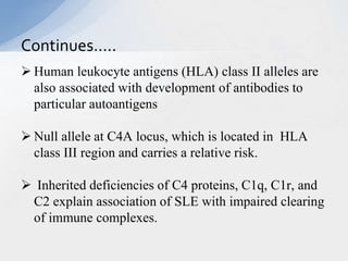  Human leukocyte antigens (HLA) class II alleles are
also associated with development of antibodies to
particular autoantigens
 Null allele at C4A locus, which is located in HLA
class III region and carries a relative risk.
 Inherited deficiencies of C4 proteins, C1q, C1r, and
C2 explain association of SLE with impaired clearing
of immune complexes.
Continues…..
 
