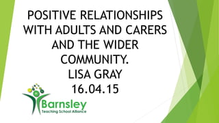 POSITIVE RELATIONSHIPS
WITH ADULTS AND CARERS
AND THE WIDER
COMMUNITY.
LISA GRAY
16.04.15
 