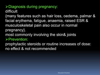 Diagnosis during pregnancy:
difficult
{many features such as hair loss, oedema, palmar &
facial erythema, fatigue, anaemia, raised ESR &
musculoskeletal pain also occur in normal
pregnancy}.
most commonly involving the skin& joints
Prevention:
prophylactic steroids or routine increases of dose:
no effect & not recommended
Aboubakr Elnashar
 