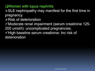 Women with lupus nephritis
SLE nephropathy may manifest for the first time in
pregnancy.
Risk of deterioration
Moderate renal impairment (serum creatinine 125-
200 umol/I): uncomplicated pregnancies.
High baseline serum creatinine: Inc risk of
deterioration
Aboubakr Elnashar
 