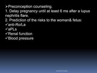 Preconception counseling.
1. Delay pregnancy until at least 6 ms after a lupus
nephritis flare.
2. Prediction of the risks to the woman& fetus:
anti-Ro/La
aPLs
Renal function
Blood pressure
Aboubakr Elnashar
 