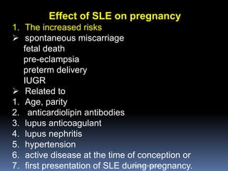 Effect of SLE on pregnancy
1. The increased risks
 spontaneous miscarriage
fetal death
pre-eclampsia
preterm delivery
IUGR
 Related to
1. Age, parity
2. anticardiolipin antibodies
3. lupus anticoagulant
4. lupus nephritis
5. hypertension
6. active disease at the time of conception or
7. first presentation of SLE during pregnancy.Aboubakr Elnashar
 