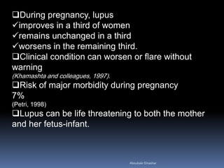 During pregnancy, lupus
improves in a third of women
remains unchanged in a third
worsens in the remaining third.
Clinical condition can worsen or flare without
warning
(Khamashta and colleagues, 1997).
Risk of major morbidity during pregnancy
7%
(Petri, 1998)
Lupus can be life threatening to both the mother
and her fetus-infant.
Aboubakr Elnashar
 